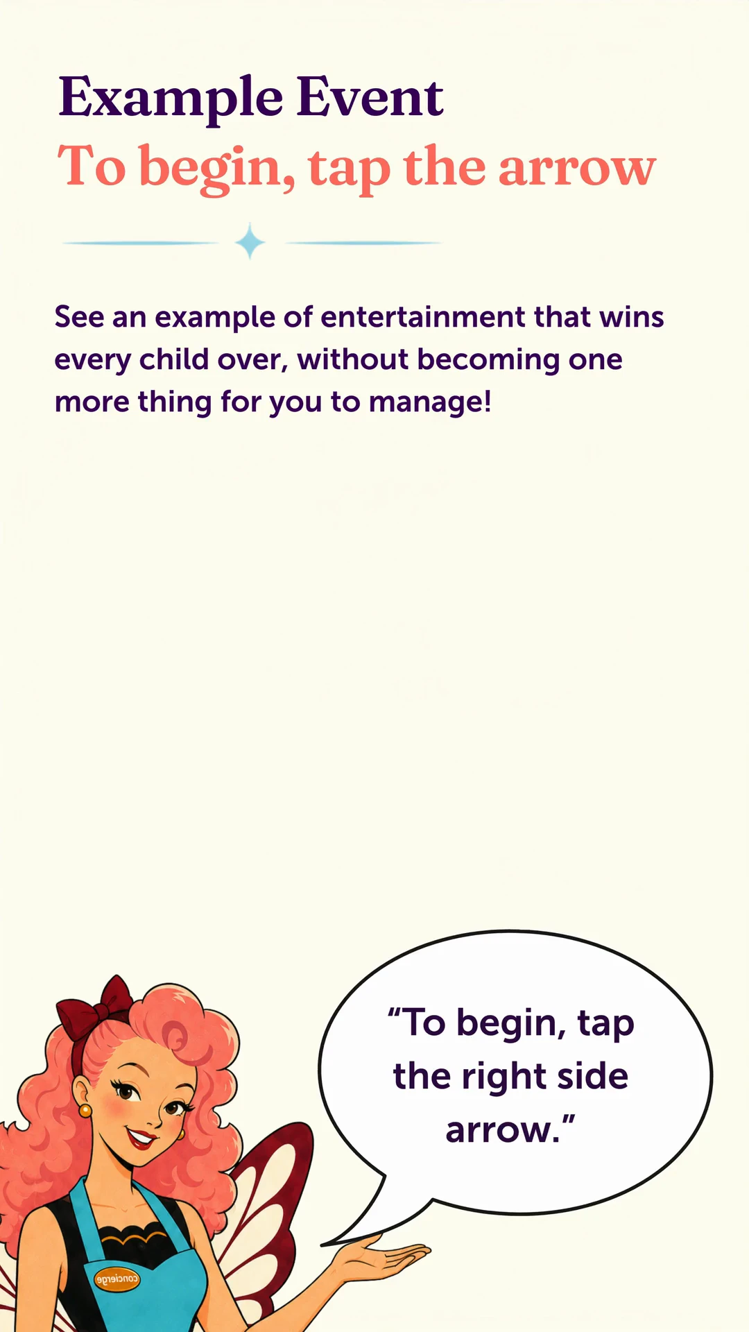 Example Event. To begin, tap the arrow. See an example of entertainment that wins every child over, without becoming one more thing for you to manage.